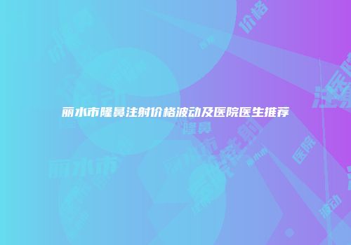 丽水市隆鼻注射价格波动及医院医生推荐