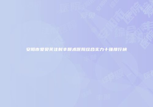 安阳市爱贝芙注射丰颞术医院综合实力十强排行榜