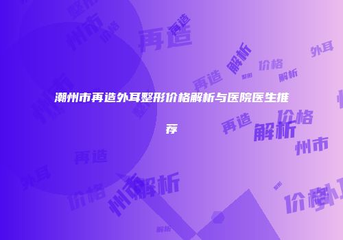 潮州市再造外耳整形价格解析与医院医生推荐
