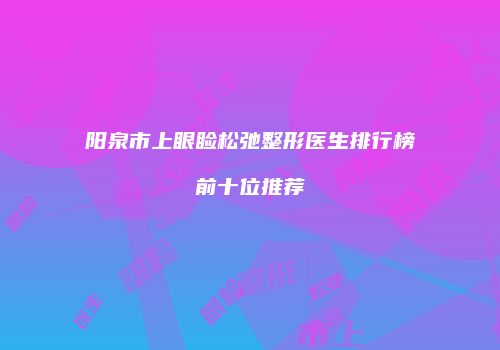 阳泉市上眼睑松弛整形医生排行榜前十位推荐