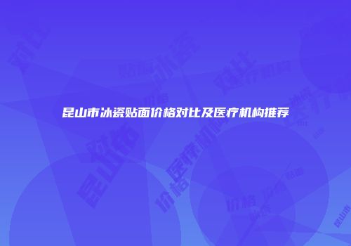 昆山市冰瓷贴面价格对比及医疗机构推荐