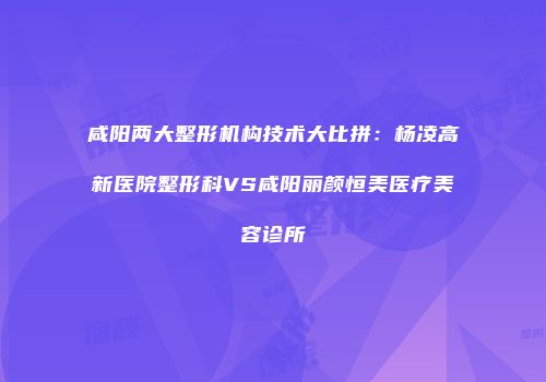 咸阳两大整形机构技术大比拼：杨凌高新医院整形科VS咸阳丽颜恒美医疗美容诊所