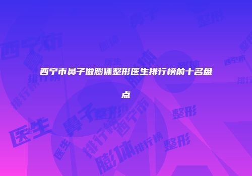 西宁市鼻子做膨体整形医生排行榜前十名盘点