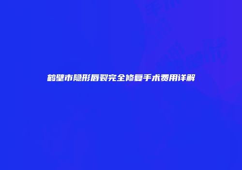 鹤壁市隐形唇裂完全修复手术费用详解