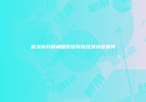韶关市开眼角整形医院排名及特色推荐