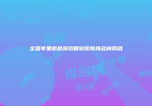全国苹果肌悬吊切眼袋医院排名榜揭晓