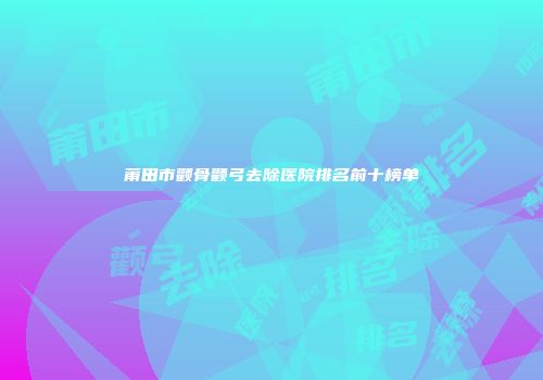莆田市颧骨颧弓去除医院排名前十榜单