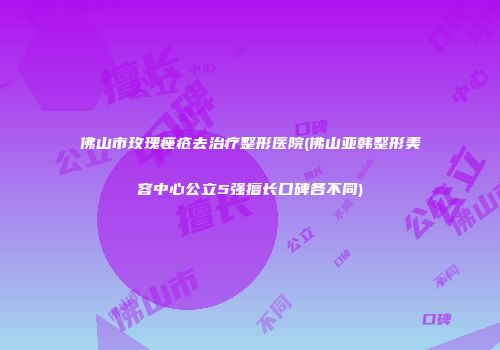 佛山市玫瑰痤疮去治疗整形医院(佛山亚韩整形美容中心公立5强擅长口碑各不同)