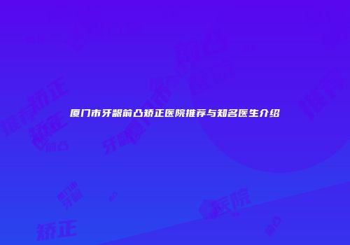 厦门市牙龈前凸矫正医院推荐与知名医生介绍