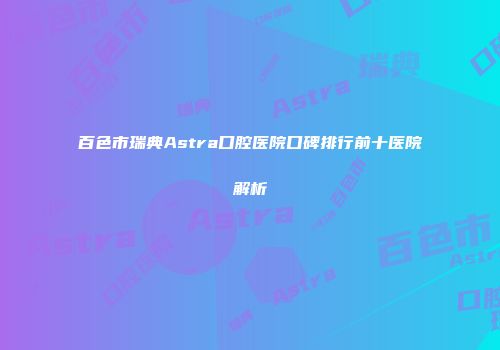 百色市瑞典Astra口腔医院口碑排行前十医院解析