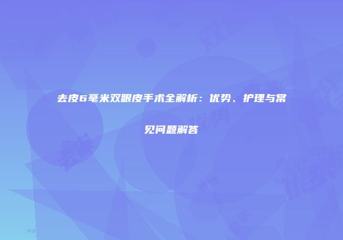 去皮6毫米双眼皮手术全解析：优势、护理与常见问题解答