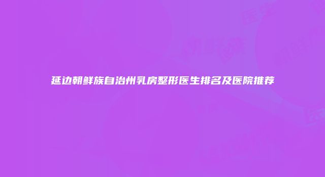 延边朝鲜族自治州乳房整形医生排名及医院推荐
