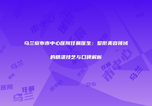 乌兰察布市中心医院任展医生：整形美容领域的精湛技艺与口碑解析