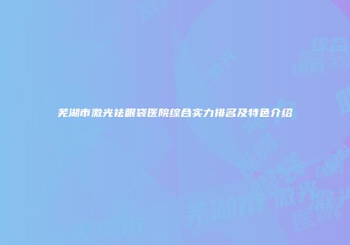 芜湖市激光祛眼袋医院综合实力排名及特色介绍