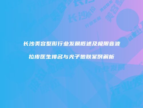 长沙美容整形行业发展概述及极限音波拉皮医生排名与光子嫩肤案例解析