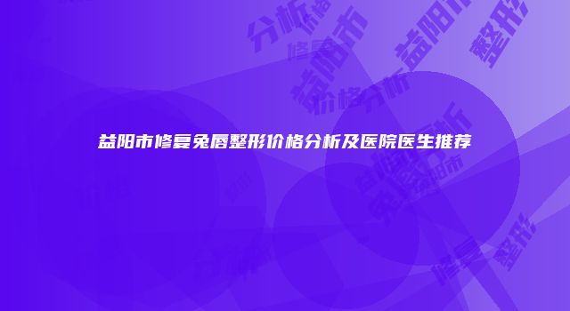 益阳市修复兔唇整形价格分析及医院医生推荐