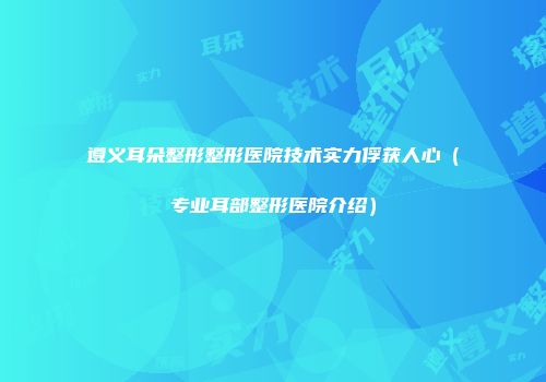 遵义耳朵整形整形医院技术实力俘获人心（专业耳部整形医院介绍）