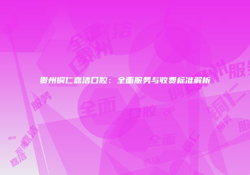 贵州铜仁嘉洁口腔：全面服务与收费标准解析