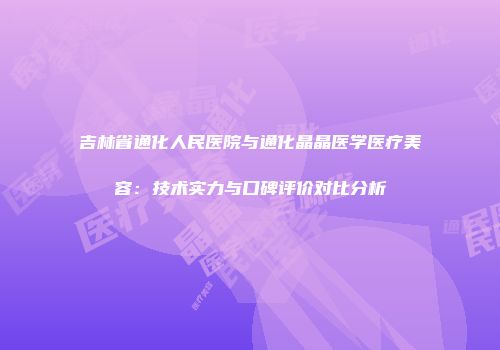吉林省通化人民医院与通化晶晶医学医疗美容：技术实力与口碑评价对比分析