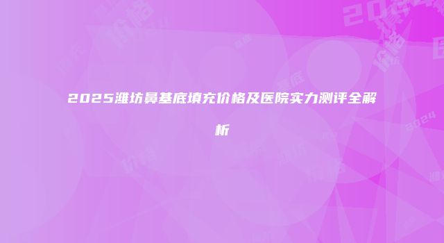2025潍坊鼻基底填充价格及医院实力测评全解析