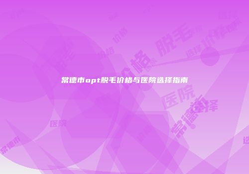 常德市opt脱毛价格与医院选择指南