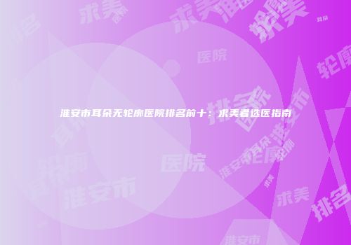 淮安市耳朵无轮廓医院排名前十:求美者选医指南