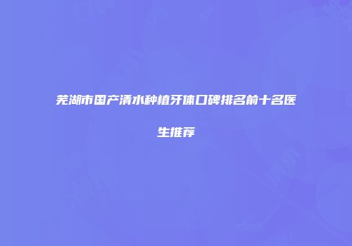 芜湖市国产清水种植牙体口碑排名前十名医生推荐