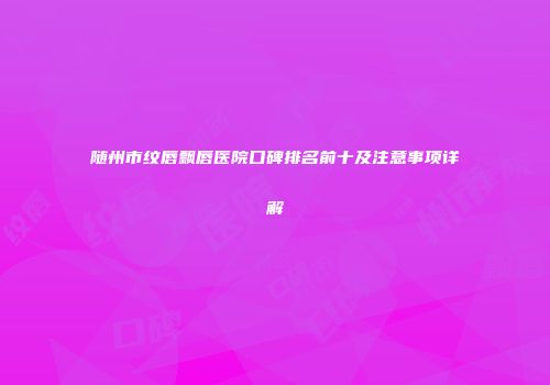 随州市纹唇飘唇医院口碑排名前十及注意事项详解