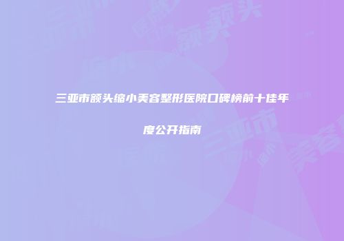 三亚市额头缩小美容整形医院口碑榜前十佳年度公开指南