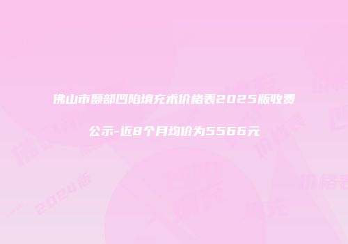 佛山市颞部凹陷填充术价格表2025版收费公示-近8个月均价为5566元