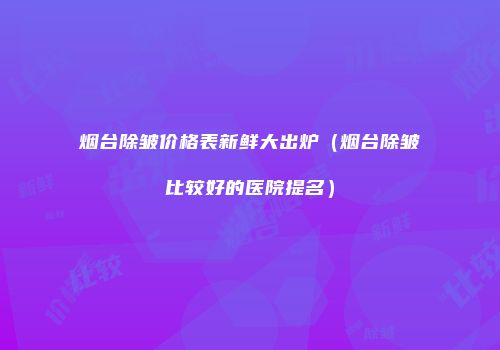 烟台除皱价格表新鲜大出炉（烟台除皱比较好的医院提名）