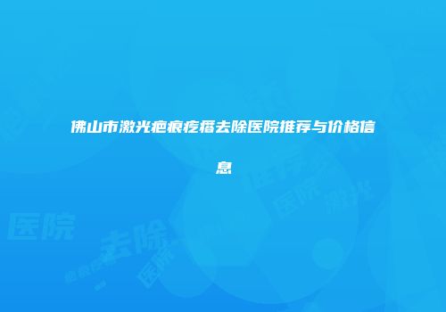 佛山市激光疤痕疙瘩去除医院推荐与价格信息