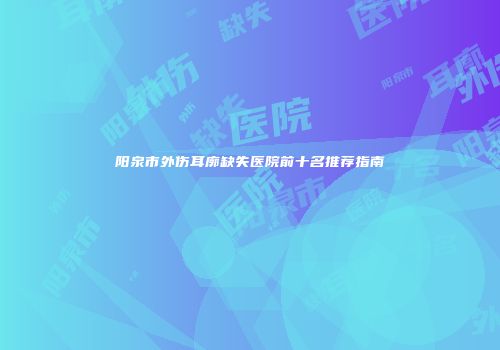 阳泉市外伤耳廓缺失医院前十名推荐指南