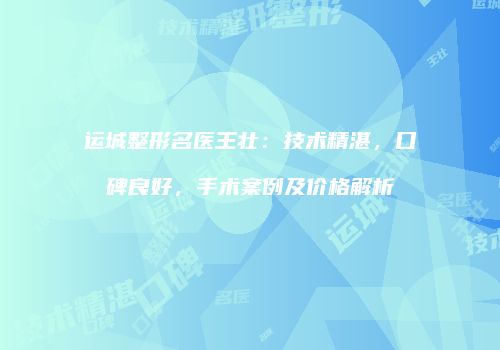 运城整形名医王壮：技术精湛，口碑良好，手术案例及价格解析