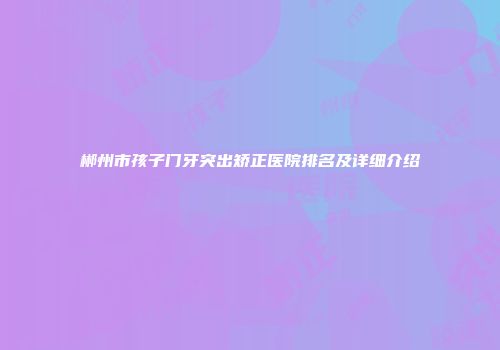 郴州市孩子门牙突出矫正医院排名及详细介绍