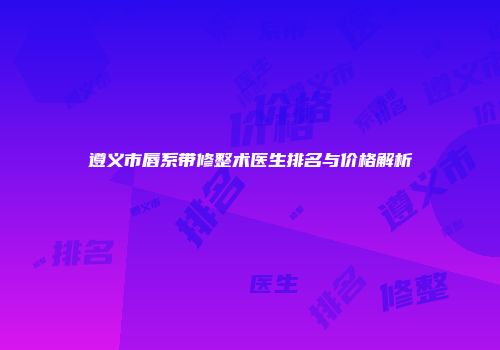 遵义市唇系带修整术医生排名与价格解析