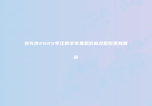 包头市2025年注射丰苹果肌价格及整形医院推荐