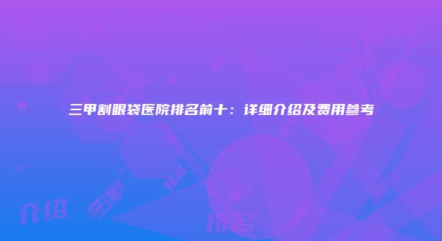 三甲割眼袋医院排名前十：详细介绍及费用参考