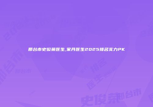 邢台市史俊荣医生,宋丹医生2025排名实力PK