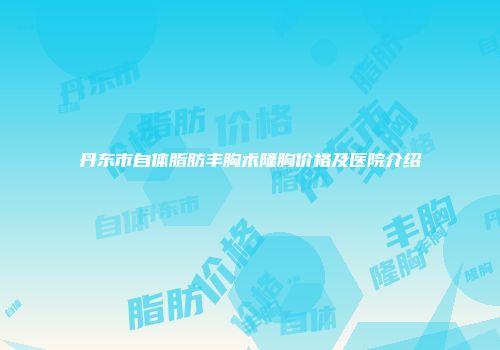 丹东市自体脂肪丰胸术隆胸价格及医院介绍