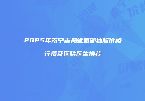 2025年南宁市冯斌面部抽脂价格行情及医院医生推荐