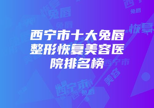 西宁市十大兔唇整形恢复美容医院排名榜