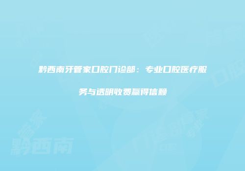 黔西南牙管家口腔门诊部：专业口腔医疗服务与透明收费赢得信赖