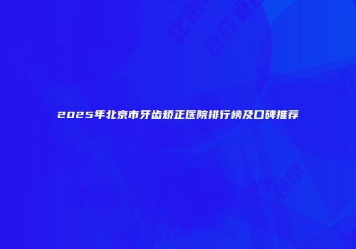 2025年北京市牙齿矫正医院排行榜及口碑推荐