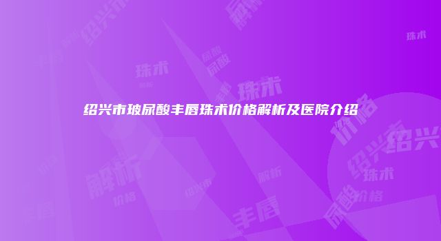 绍兴市玻尿酸丰唇珠术价格解析及医院介绍