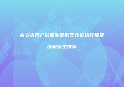 吉安市国产玻尿酸整形美容价格行情及医院医生推荐