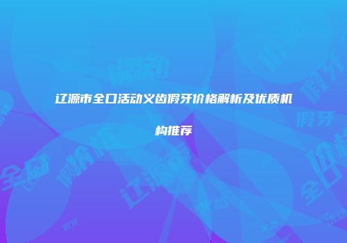 辽源市全口活动义齿假牙价格解析及优质机构推荐