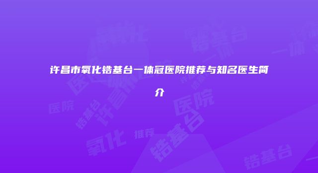 许昌市氧化锆基台一体冠医院推荐与知名医生简介