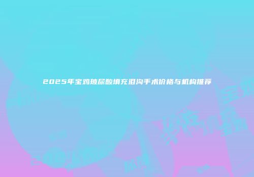 2025年宝鸡玻尿酸填充泪沟手术价格与机构推荐