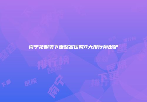 南宁祛眼袋下垂整容医院8大排行榜出炉